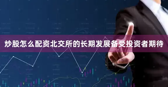炒股怎么配资北交所的长期发展备受投资者期待