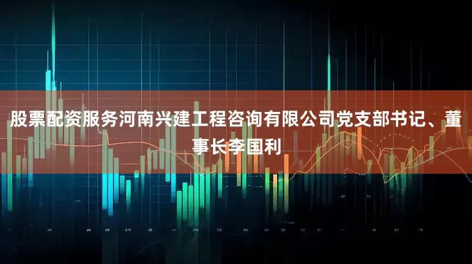 股票配资服务河南兴建工程咨询有限公司党支部书记、董事长李国利