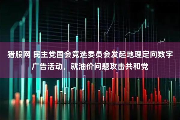 猎股网 民主党国会竞选委员会发起地理定向数字广告活动，就油价问题攻击共和党