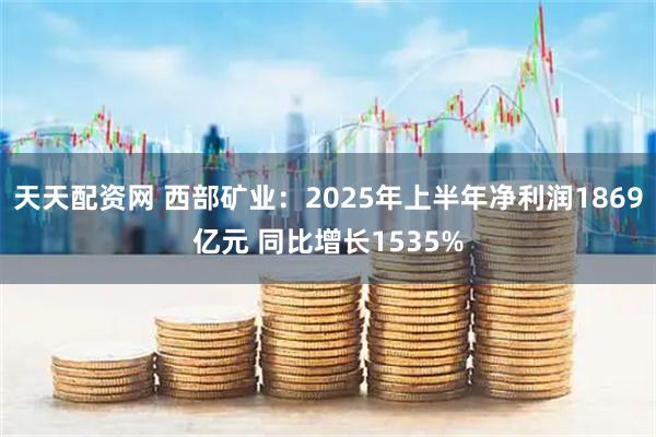 天天配资网 西部矿业：2025年上半年净利润1869亿元 同比增长1535%