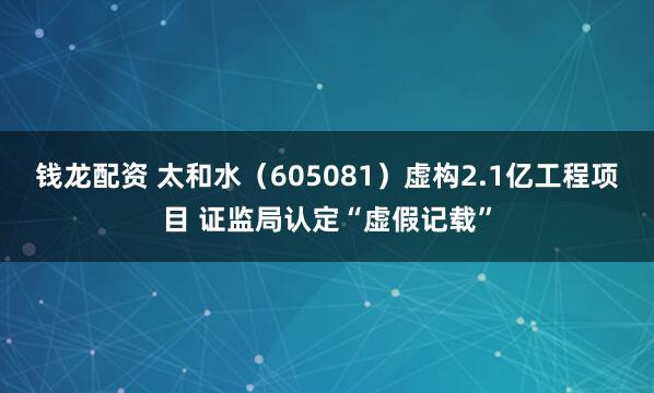 钱龙配资 太和水（605081）虚构2.1亿工程项目 证监局认定“虚假记载”