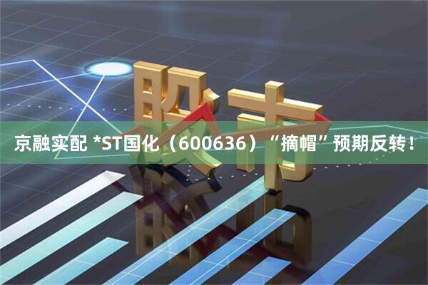 京融实配 *ST国化（600636）“摘帽”预期反转！