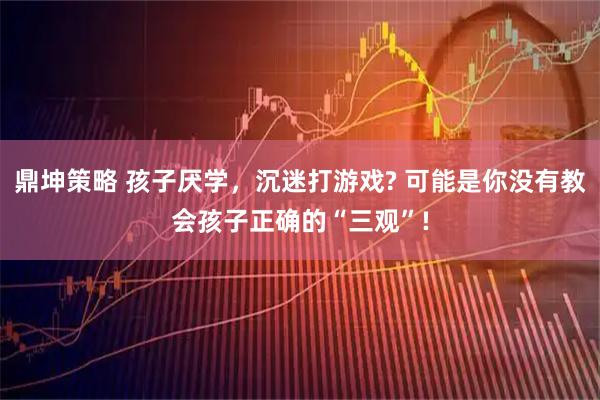 鼎坤策略 孩子厌学，沉迷打游戏? 可能是你没有教会孩子正确的“三观”!