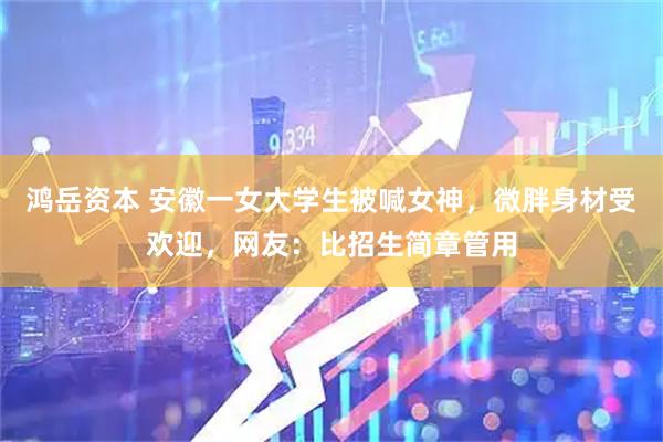 鸿岳资本 安徽一女大学生被喊女神，微胖身材受欢迎，网友：比招生简章管用