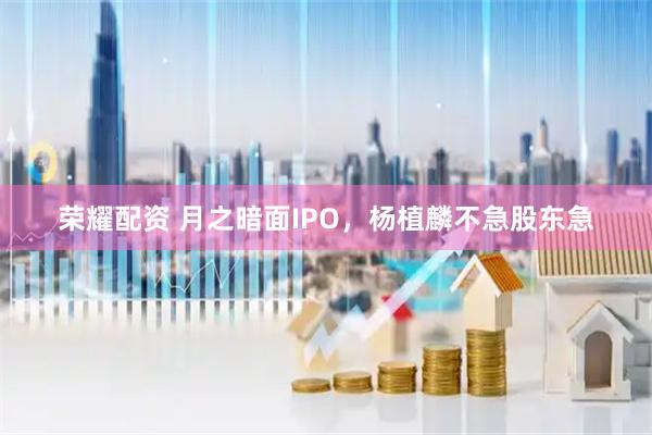 荣耀配资 月之暗面IPO，杨植麟不急股东急