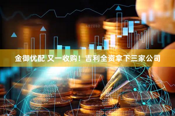金御优配 又一收购！吉利全资拿下三家公司