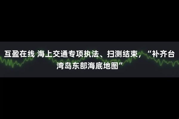 互盈在线 海上交通专项执法、扫测结束，“补齐台湾岛东部海底地图”