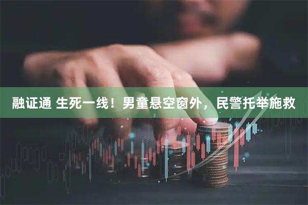 融证通 生死一线！男童悬空窗外，民警托举施救