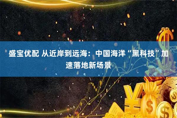 盛宝优配 从近岸到远海：中国海洋“黑科技”加速落地新场景