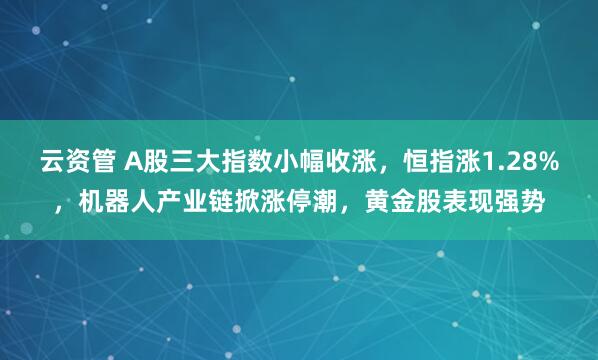 云资管 A股三大指数小幅收涨，恒指涨1.28%，机器人产业链掀涨停潮，黄金股表现强势