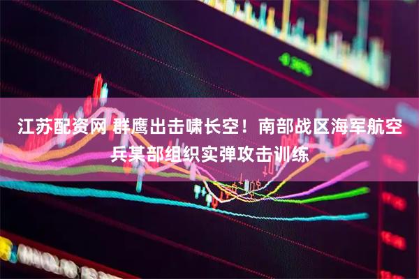 江苏配资网 群鹰出击啸长空！南部战区海军航空兵某部组织实弹攻击训练
