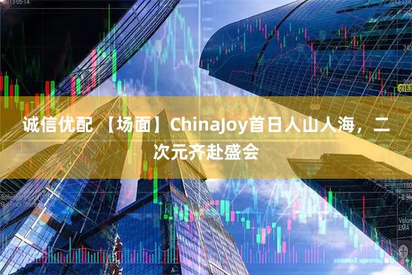 诚信优配 【场面】ChinaJoy首日人山人海，二次元齐赴盛会